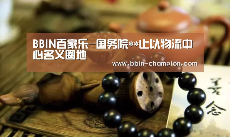 BBIN百家乐-国务院**止以物流中心名义圈地(图4) BBIN百家乐